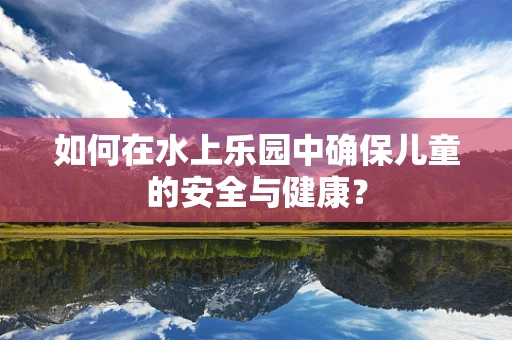 如何在水上乐园中确保儿童的安全与健康？