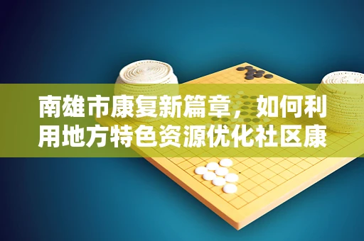 南雄市康复新篇章，如何利用地方特色资源优化社区康复服务？