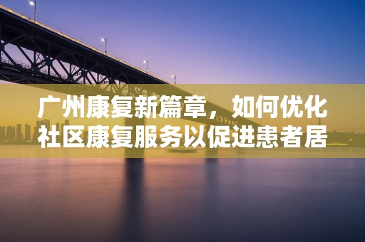 广州康复新篇章，如何优化社区康复服务以促进患者居家生活质量？
