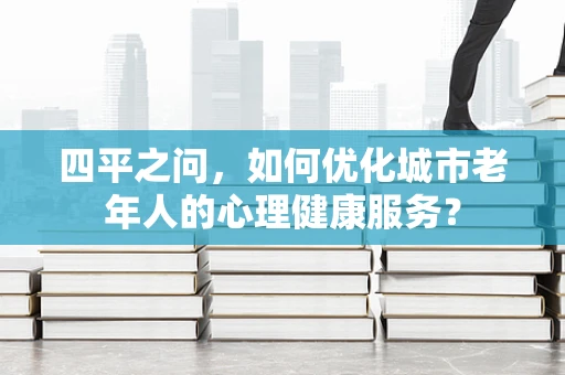 四平之问，如何优化城市老年人的心理健康服务？