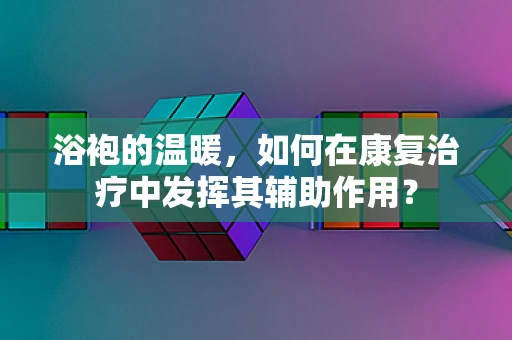 浴袍的温暖，如何在康复治疗中发挥其辅助作用？