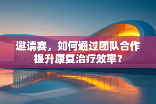 邀请赛，如何通过团队合作提升康复治疗效率？