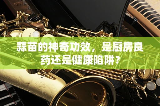 蒜苗的神奇功效，是厨房良药还是健康陷阱？