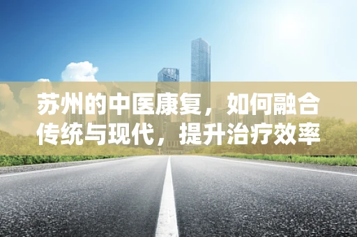 苏州的中医康复，如何融合传统与现代，提升治疗效率？