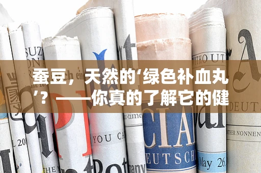 蚕豆，天然的‘绿色补血丸’？——你真的了解它的健康价值吗？