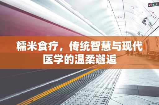 糯米食疗，传统智慧与现代医学的温柔邂逅