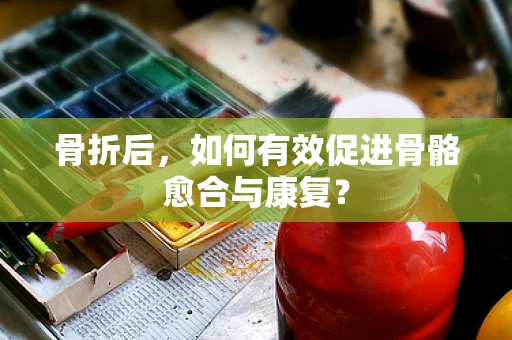 骨折后，如何有效促进骨骼愈合与康复？