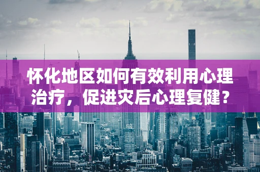 怀化地区如何有效利用心理治疗，促进灾后心理复健？