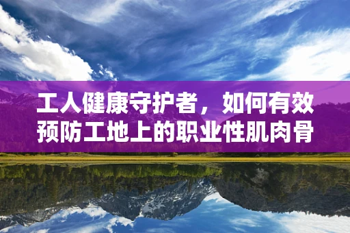 工人健康守护者，如何有效预防工地上的职业性肌肉骨骼疾病？