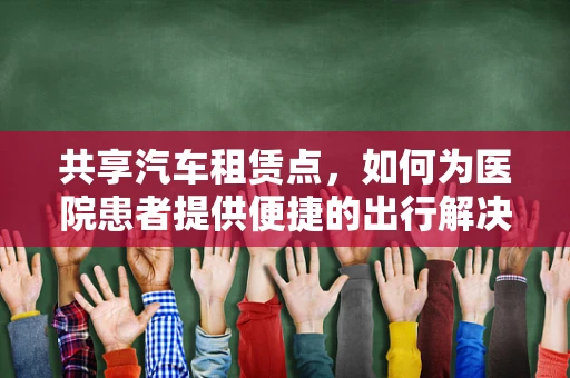 共享汽车租赁点，如何为医院患者提供便捷的出行解决方案？