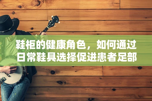 鞋柜的健康角色，如何通过日常鞋具选择促进患者足部健康？
