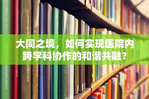 大同之境，如何实现医院内跨学科协作的和谐共融？