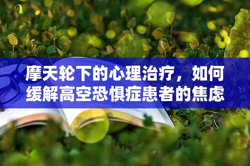 摩天轮下的心理治疗，如何缓解高空恐惧症患者的焦虑？
