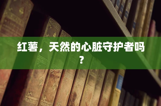 红薯，天然的心脏守护者吗？