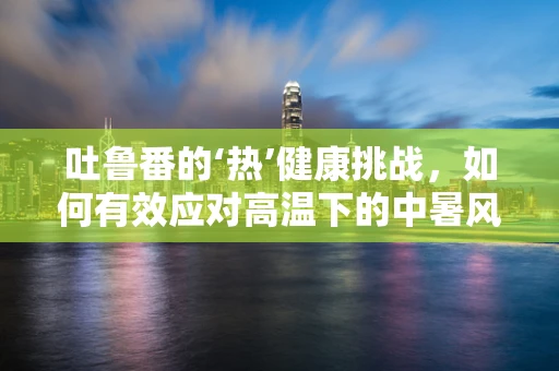 吐鲁番的‘热’健康挑战，如何有效应对高温下的中暑风险？