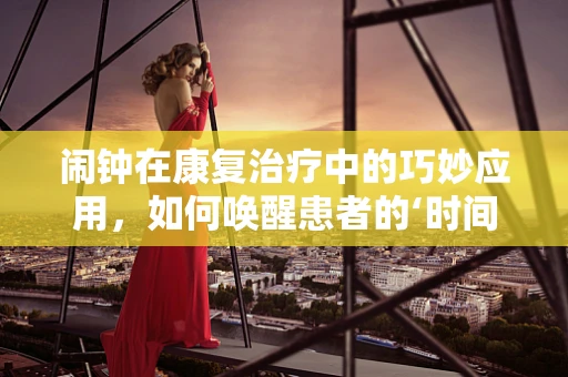 闹钟在康复治疗中的巧妙应用，如何唤醒患者的‘时间’意识？