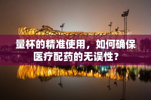 量杯的精准使用，如何确保医疗配药的无误性？