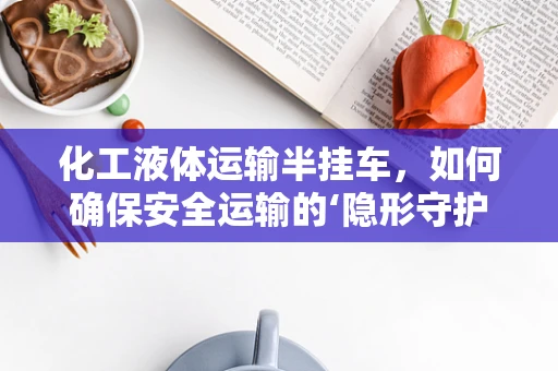 化工液体运输半挂车，如何确保安全运输的‘隐形守护者’？