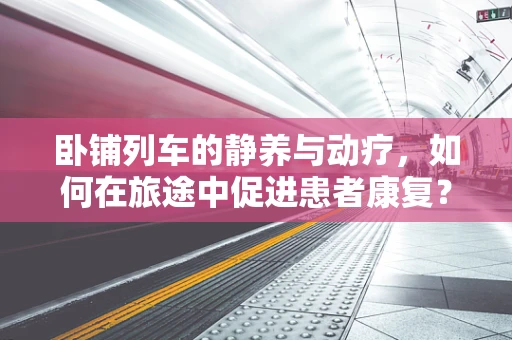卧铺列车的静养与动疗，如何在旅途中促进患者康复？