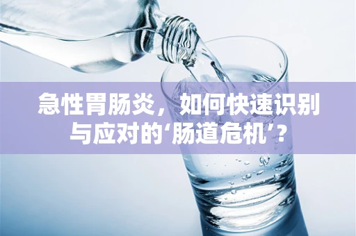 急性胃肠炎，如何快速识别与应对的‘肠道危机’？