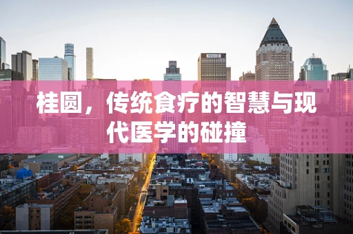 桂圆，传统食疗的智慧与现代医学的碰撞