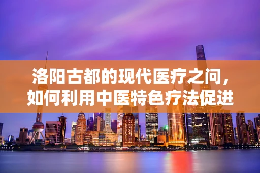 洛阳古都的现代医疗之问，如何利用中医特色疗法促进患者康复？