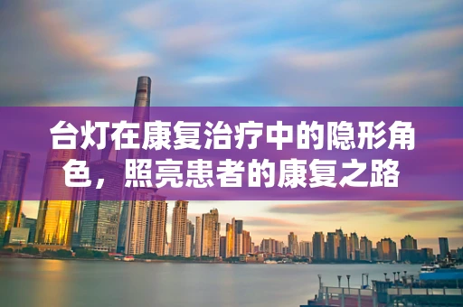 台灯在康复治疗中的隐形角色，照亮患者的康复之路