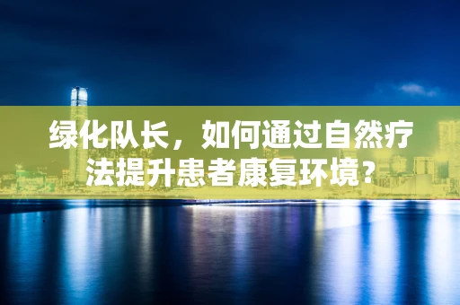 绿化队长，如何通过自然疗法提升患者康复环境？