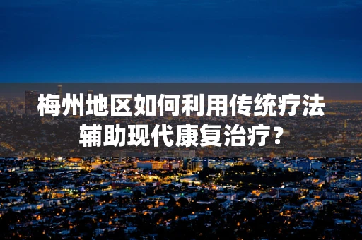 梅州地区如何利用传统疗法辅助现代康复治疗？