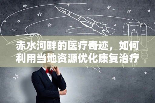 赤水河畔的医疗奇迹，如何利用当地资源优化康复治疗？