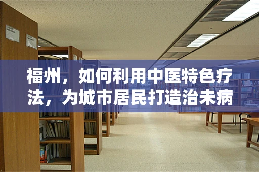 福州，如何利用中医特色疗法，为城市居民打造治未病的健康蓝图？