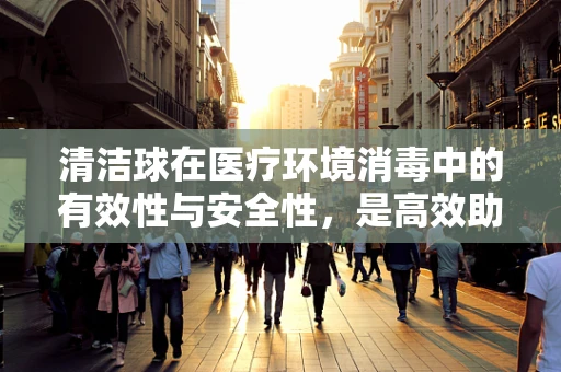 清洁球在医疗环境消毒中的有效性与安全性，是高效助手还是潜在风险？
