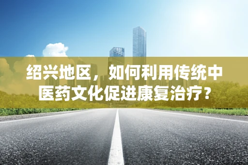 绍兴地区，如何利用传统中医药文化促进康复治疗？