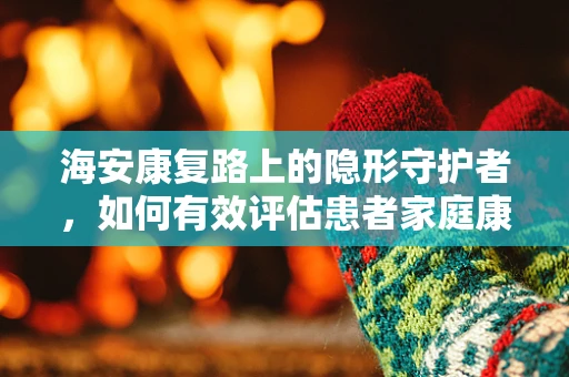海安康复路上的隐形守护者，如何有效评估患者家庭康复环境？