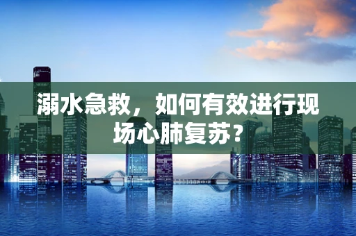 溺水急救，如何有效进行现场心肺复苏？