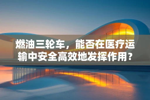燃油三轮车，能否在医疗运输中安全高效地发挥作用？