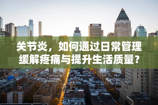 关节炎，如何通过日常管理缓解疼痛与提升生活质量？