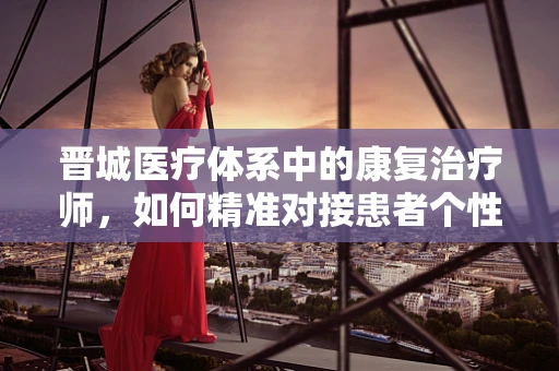 晋城医疗体系中的康复治疗师，如何精准对接患者个性化需求？