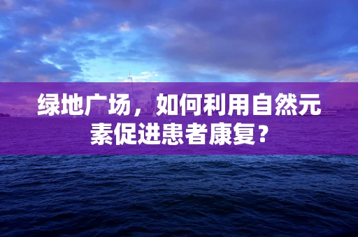 绿地广场，如何利用自然元素促进患者康复？