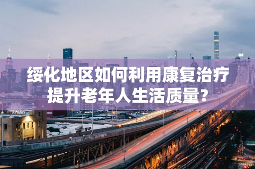绥化地区如何利用康复治疗提升老年人生活质量？