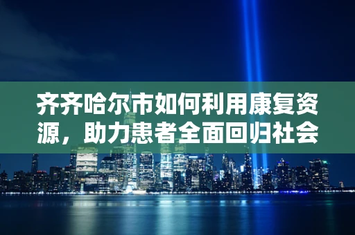 齐齐哈尔市如何利用康复资源，助力患者全面回归社会？