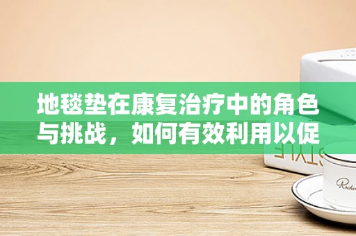 地毯垫在康复治疗中的角色与挑战，如何有效利用以促进患者恢复？