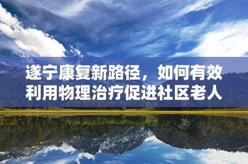 遂宁康复新路径，如何有效利用物理治疗促进社区老人生活质量？