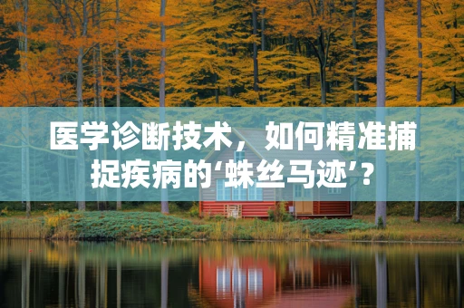 医学诊断技术，如何精准捕捉疾病的‘蛛丝马迹’？