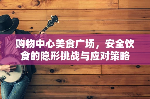 购物中心美食广场，安全饮食的隐形挑战与应对策略
