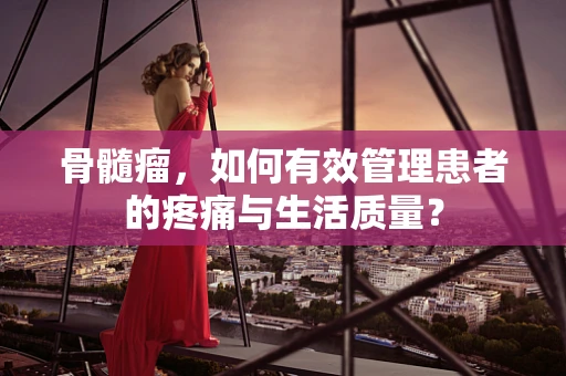 骨髓瘤，如何有效管理患者的疼痛与生活质量？
