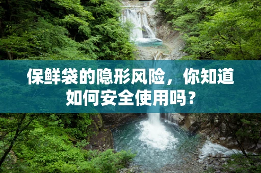 保鲜袋的隐形风险，你知道如何安全使用吗？