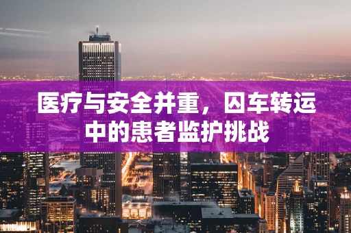 医疗与安全并重，囚车转运中的患者监护挑战