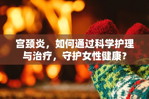 宫颈炎，如何通过科学护理与治疗，守护女性健康？