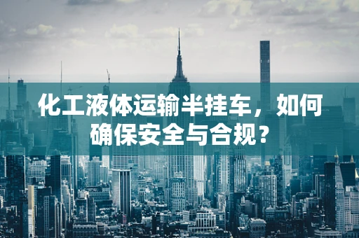 化工液体运输半挂车，如何确保安全与合规？